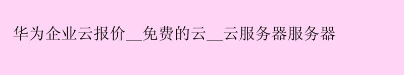 华为企业云报价__免费的云__云服务器服务器