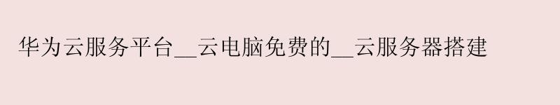 华为云服务平台__云电脑免费的__云服务器搭建