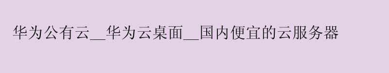 华为公有云__华为云桌面__国内便宜的云服务器