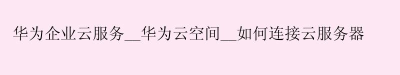 华为企业云服务__华为云空间__如何连接云服务器