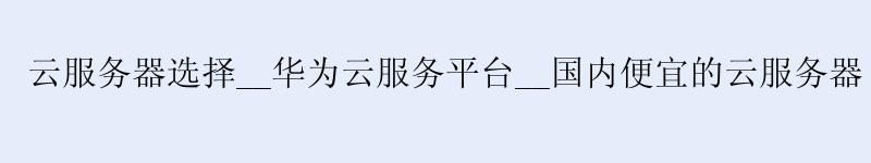 云服务器选择__华为云服务平台__国内便宜的云服务器