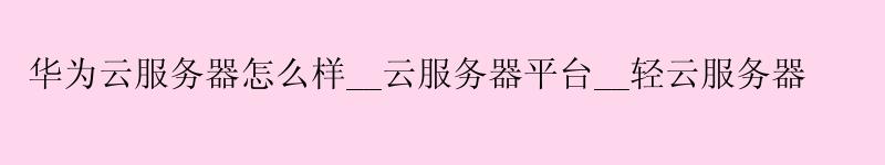 华为云服务器怎么样__云服务器平台__轻云服务器