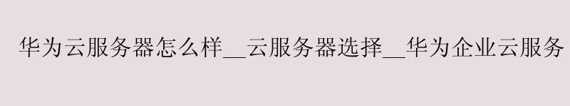 华为云服务器怎么样__云服务器选择__华为企业云服务