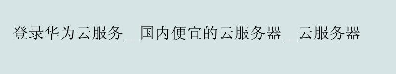 登录华为云服务__国内便宜的云服务器__云服务器