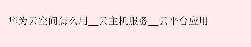 华为云空间怎么用__云主机服务__云平台应用