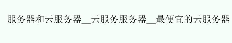 服务器和云服务器__云服务服务器__更便宜的云服务器