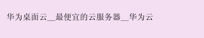 华为桌面云__更便宜的云服务器__华为云