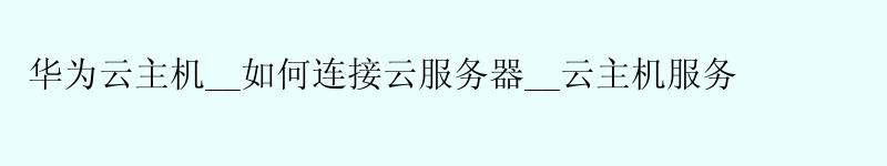 华为云主机__如何连接云服务器__云主机服务