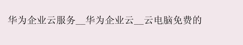 华为企业云服务__华为企业云__云电脑免费的
