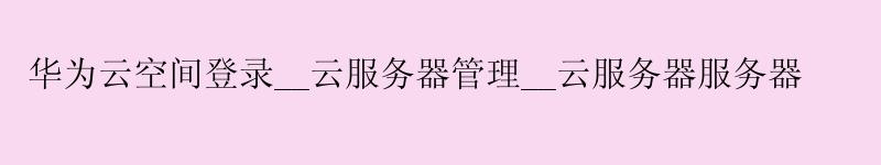华为云空间登录__云服务器管理__云服务器服务器 华为云空间登录__云服务器管理__云服务器服务器