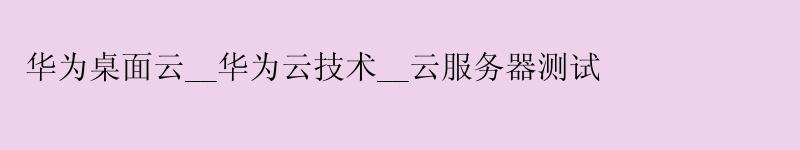 华为桌面云__华为云技术__云服务器测试